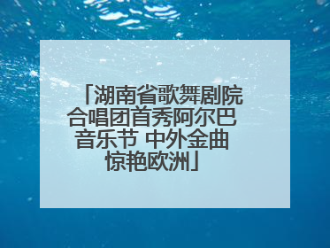 湖南省歌舞剧院合唱团首秀阿尔巴音乐节 中外金曲惊艳欧洲