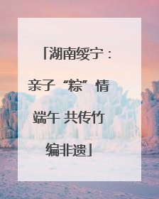 湖南绥宁：亲子“粽”情端午 共传竹编非遗