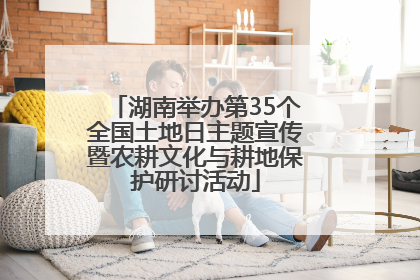 湖南举办第35个全国土地日主题宣传暨农耕文化与耕地保护研讨活动