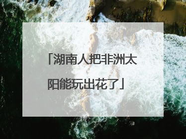 湖南人把非洲太阳能玩出花了