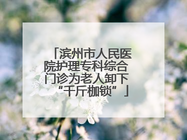 滨州市人民医院护理专科综合门诊为老人卸下“千斤枷锁”