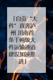 自贡“大件”直奔泸州 川南首条千吨级大件运输通道建设加速推进