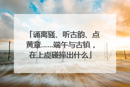 诵离骚、听古韵、点黄章……端午与古镇，在上虞碰撞出什么