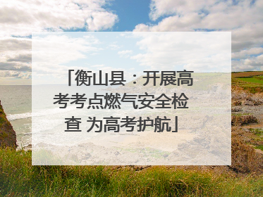 衡山县：开展高考考点燃气安全检查 为高考护航
