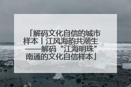 解码文化自信的城市样本丨江风海韵共潮生——解码“江海明珠”南通的文化自信样本
