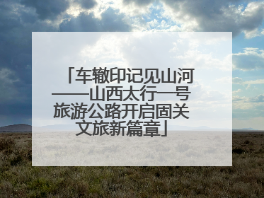 车辙印记见山河——山西太行一号旅游公路开启固关文旅新篇章