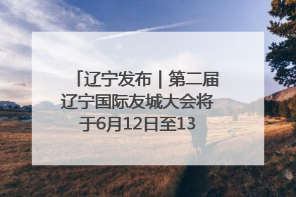 辽宁发布｜第二届辽宁国际友城大会将于6月12日至13日在沈阳举办