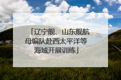 辽宁舰、山东舰航母编队赴西太平洋等海域开展训练