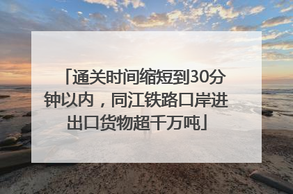 通关时间缩短到30分钟以内，同江铁路口岸进出口货物超千万吨