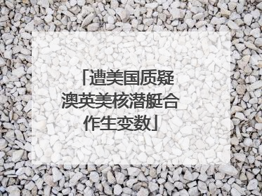 遭美国质疑 澳英美核潜艇合作生变数