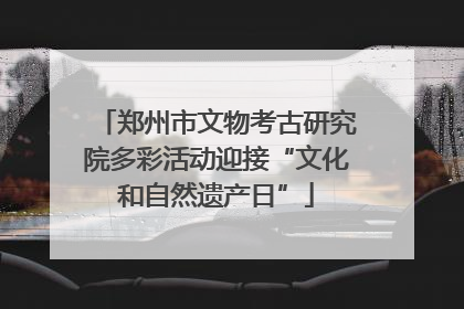 郑州市文物考古研究院多彩活动迎接“文化和自然遗产日”