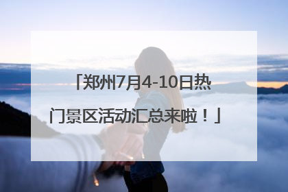 郑州7月4-10日热门景区活动汇总来啦！