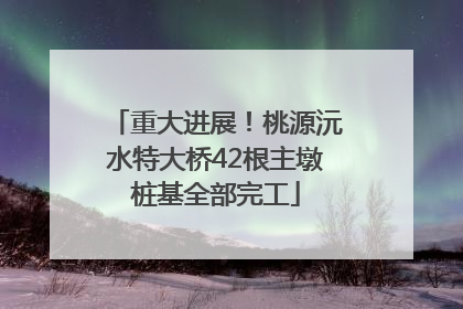 重大进展！桃源沅水特大桥42根主墩桩基全部完工