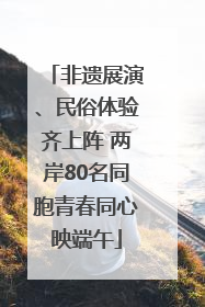 非遗展演、民俗体验齐上阵 两岸80名同胞青春同心映端午