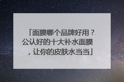 面膜哪个品牌好用？公认好的十大补水面膜，让你的皮肤水当当
