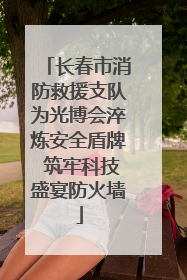 长春市消防救援支队为光博会淬炼安全盾牌 筑牢科技盛宴防火墙