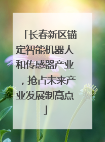 长春新区锚定智能机器人和传感器产业，抢占未来产业发展制高点
