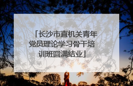 长沙市直机关青年党员理论学习骨干培训班圆满结业