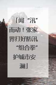 闻“汛”而动！张家界打好防汛“组合拳” 护城市安澜