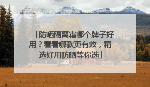 防晒隔离霜哪个牌子好用？看看哪款更有效，精选好用防晒等你选