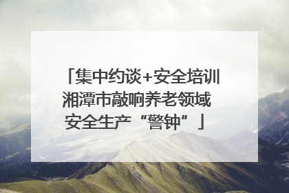 集中约谈+安全培训 湘潭市敲响养老领域安全生产“警钟”
