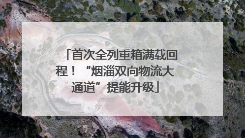 首次全列重箱满载回程！“烟淄双向物流大通道”提能升级