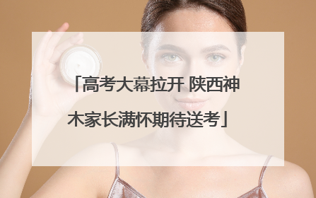 高考大幕拉开 陕西神木家长满怀期待送考