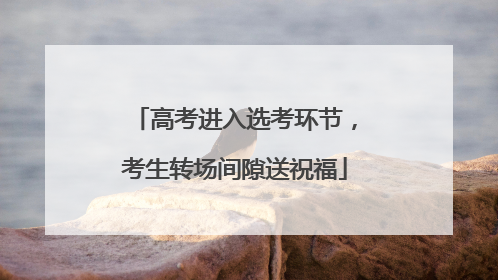 高考进入选考环节，考生转场间隙送祝福