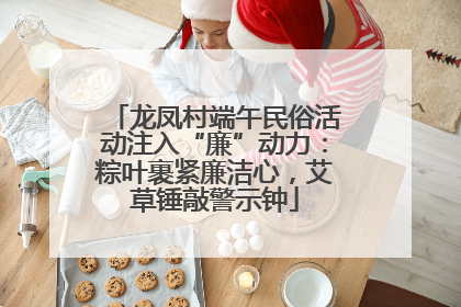 龙凤村端午民俗活动注入“廉”动力：粽叶裹紧廉洁心，艾草锤敲警示钟