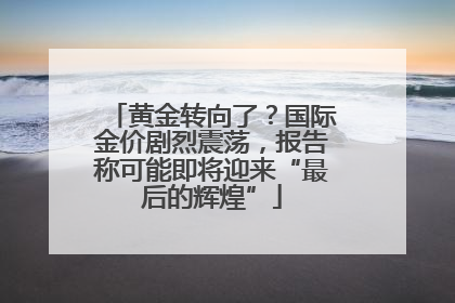 黄金转向了？国际金价剧烈震荡，报告称可能即将迎来“最后的辉煌”