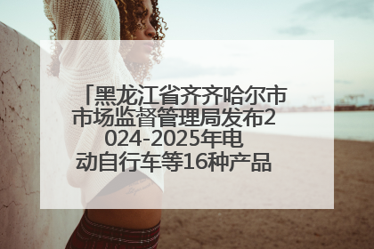 黑龙江省齐齐哈尔市市场监督管理局发布2024-2025年电动自行车等16种产品质量监督抽查情况