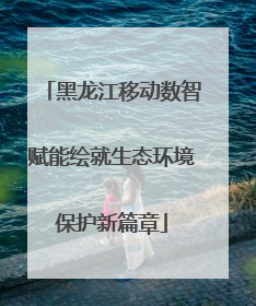 黑龙江移动数智赋能绘就生态环境保护新篇章