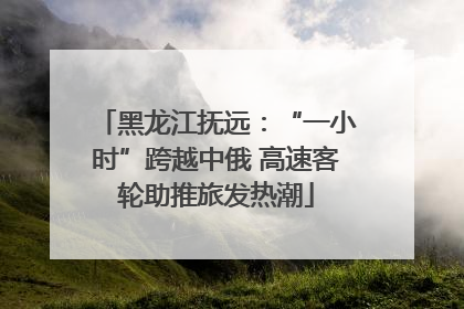 黑龙江抚远：“一小时”跨越中俄 高速客轮助推旅发热潮