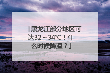 黑龙江部分地区可达32～34℃！什么时候降温？