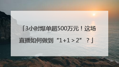 3小时爆单超500万元！这场直播如何做到“1+1＞2”？