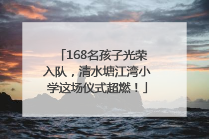 168名孩子光荣入队，清水塘江湾小学这场仪式超燃！