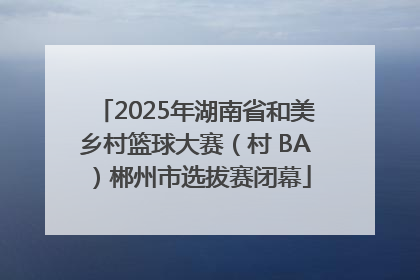 2025年湖南省和美乡村篮球大赛（村 BA）郴州市选拔赛闭幕