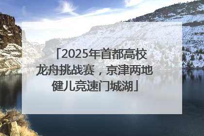 2025年首都高校龙舟挑战赛，京津两地健儿竞速门城湖