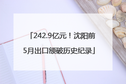 242.9亿元！沈阳前5月出口额破历史纪录