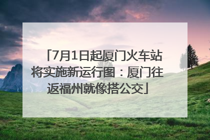 7月1日起厦门火车站将实施新运行图：厦门往返福州就像搭公交