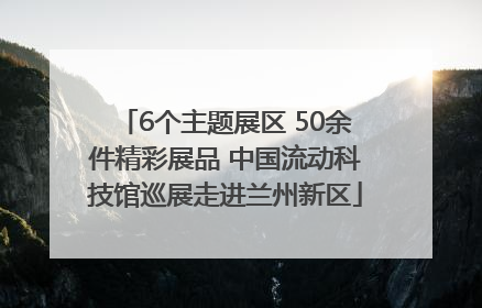 6个主题展区 50余件精彩展品 中国流动科技馆巡展走进兰州新区