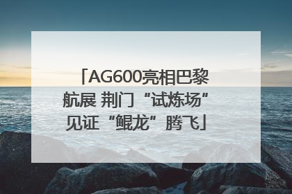 AG600亮相巴黎航展 荆门“试炼场”见证“鲲龙”腾飞